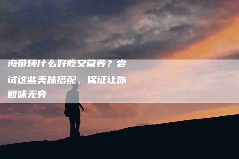 海带炖什么好吃又营养？尝试这些美味搭配，保证让你回味无穷