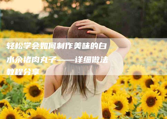 轻松学会如何制作美味的白水汆猪肉丸子——详细做法教程分享-住家保姆月嫂服务_家政保洁钟点工家政服务_速上门月嫂网首页