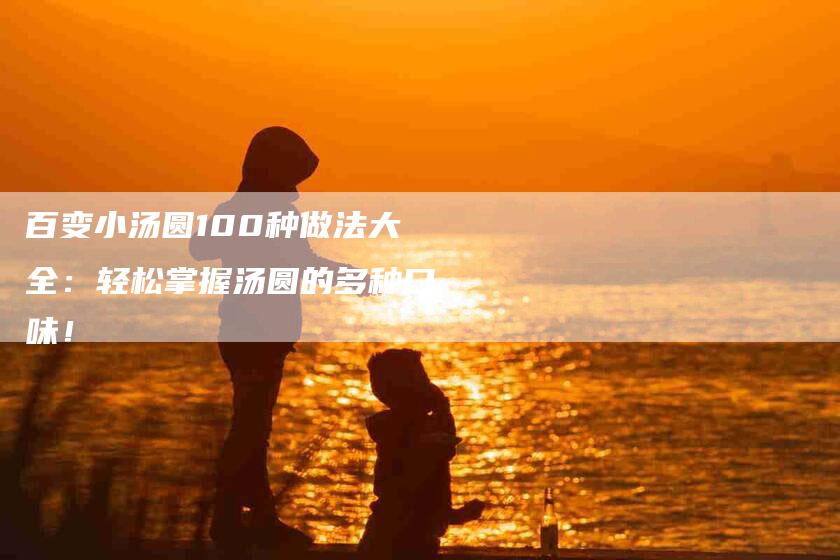 百变小汤圆100种做法大全：轻松掌握汤圆的多种口味！-住家保姆月嫂服务_家政保洁钟点工家政服务_速上门月嫂网首页