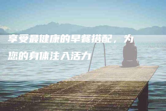 享受最健康的早餐搭配，为您的身体注入活力-住家保姆月嫂服务_家政保洁钟点工家政服务_速上门月嫂网首页