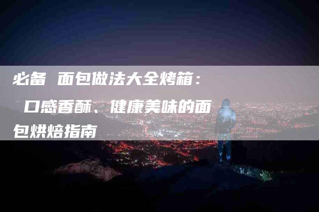 必备 面包做法大全烤箱： 口感香酥、健康美味的面包烘焙指南