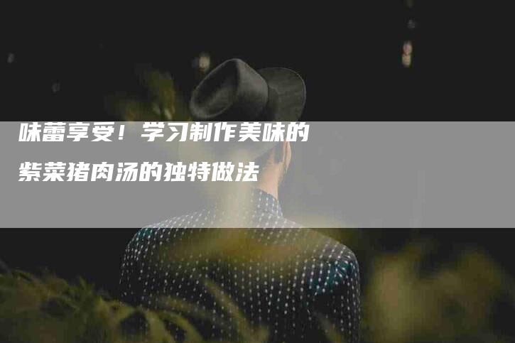 味蕾享受！学习制作美味的紫菜猪肉汤的独特做法-住家保姆月嫂服务_家政保洁钟点工家政服务_速上门月嫂网首页