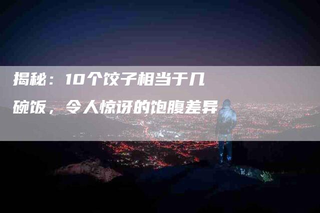 揭秘：10个饺子相当于几碗饭，令人惊讶的饱腹差异