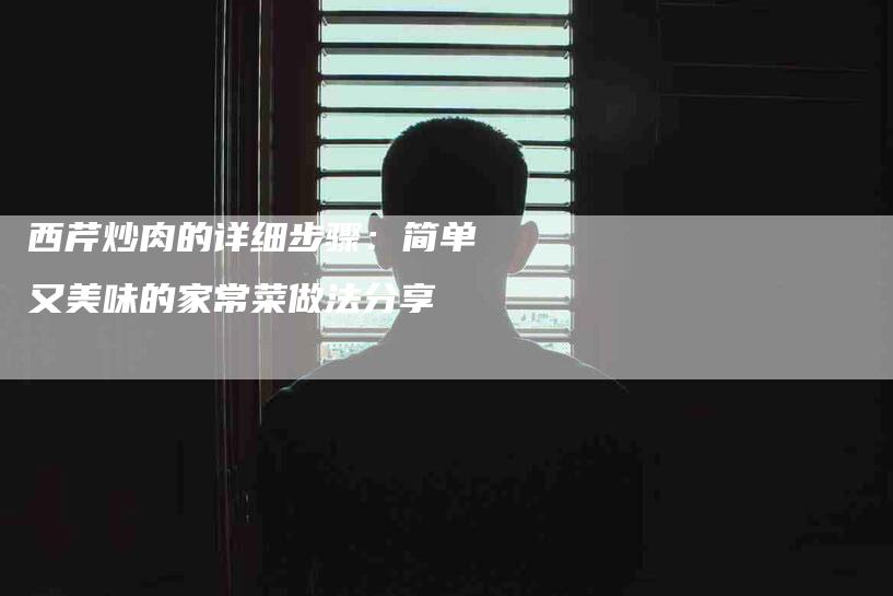 西芹炒肉的详细步骤：简单又美味的家常菜做法分享