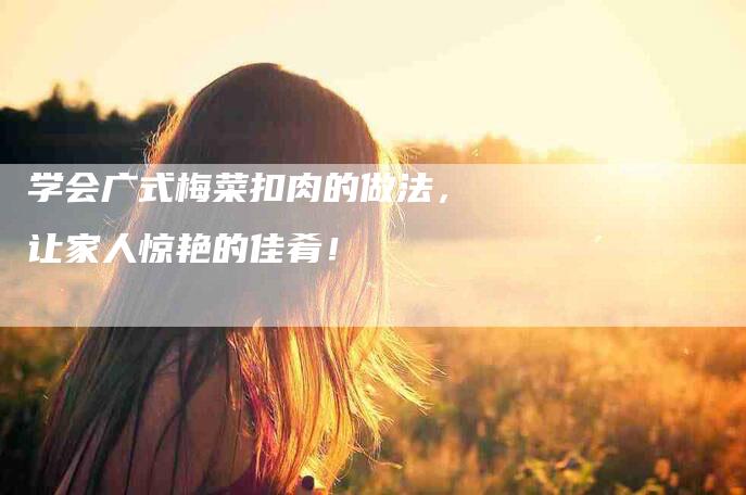 学会广式梅菜扣肉的做法，让家人惊艳的佳肴！-住家保姆月嫂服务_家政保洁钟点工家政服务_速上门月嫂网首页