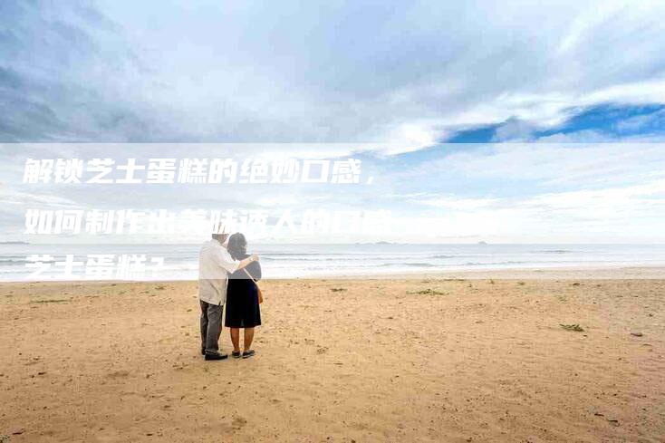 解锁芝士蛋糕的绝妙口感，如何制作出美味诱人的口感芝士蛋糕？