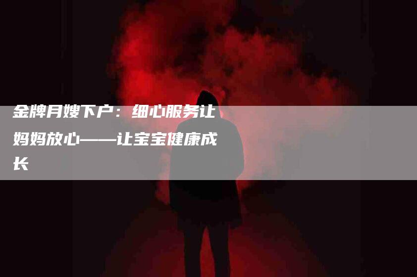 金牌月嫂下户：细心服务让妈妈放心——让宝宝健康成长-住家保姆月嫂服务_家政保洁钟点工家政服务_速上门月嫂网首页