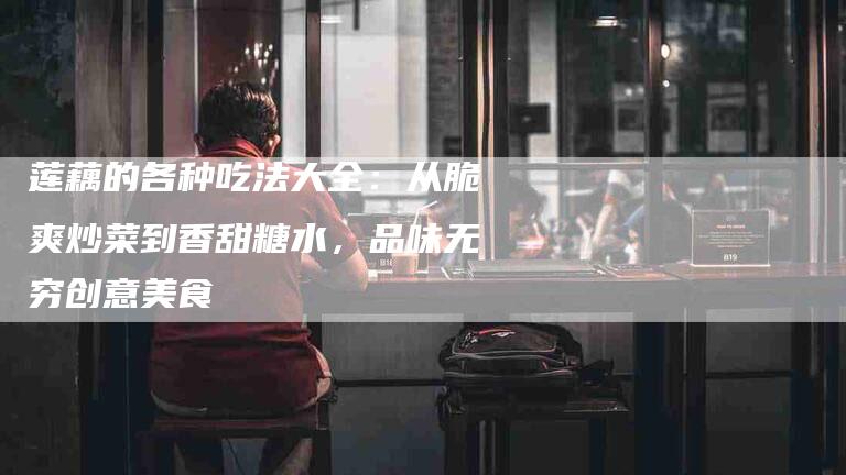 莲藕的各种吃法大全：从脆爽炒菜到香甜糖水，品味无穷创意美食-住家保姆月嫂服务_家政保洁钟点工家政服务_速上门月嫂网首页