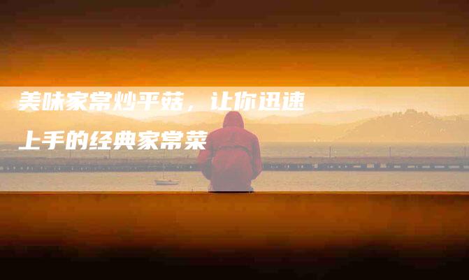 美味家常炒平菇，让你迅速上手的经典家常菜-住家保姆月嫂服务_家政保洁钟点工家政服务_速上门月嫂网首页