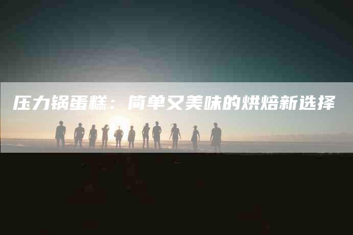 压力锅蛋糕：简单又美味的烘焙新选择-住家保姆月嫂服务_家政保洁钟点工家政服务_速上门月嫂网首页