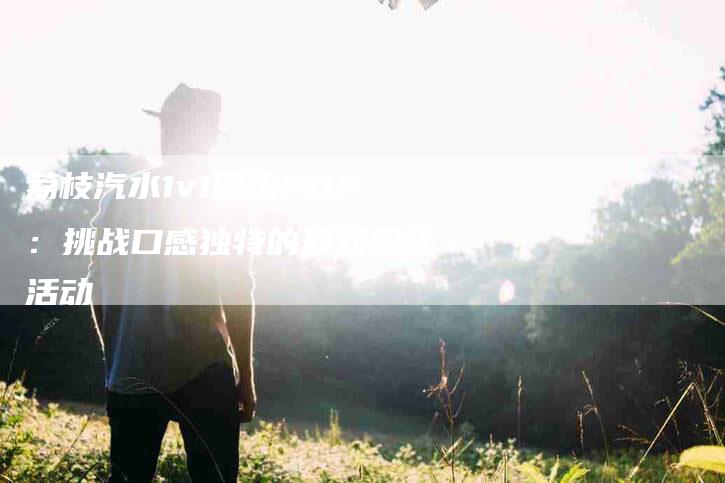 荔枝汽水1v1周练POP：挑战口感独特的最新周练活动-住家保姆月嫂服务_家政保洁钟点工家政服务_速上门月嫂网首页