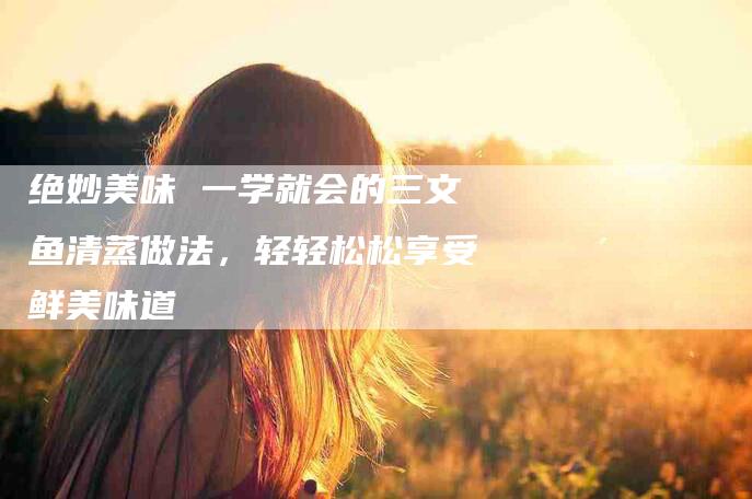 绝妙美味 一学就会的三文鱼清蒸做法，轻轻松松享受鲜美味道-住家保姆月嫂服务_家政保洁钟点工家政服务_速上门月嫂网首页