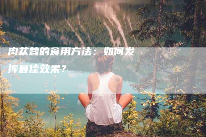 肉苁蓉的食用方法：如何发挥最佳效果？-住家保姆月嫂服务_家政保洁钟点工家政服务_速上门月嫂网首页