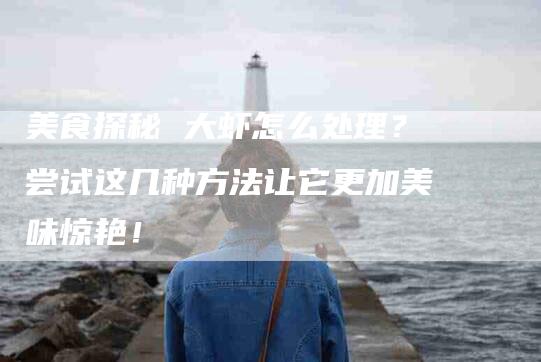 美食探秘 大虾怎么处理？尝试这几种方法让它更加美味惊艳！-住家保姆月嫂服务_家政保洁钟点工家政服务_速上门月嫂网首页