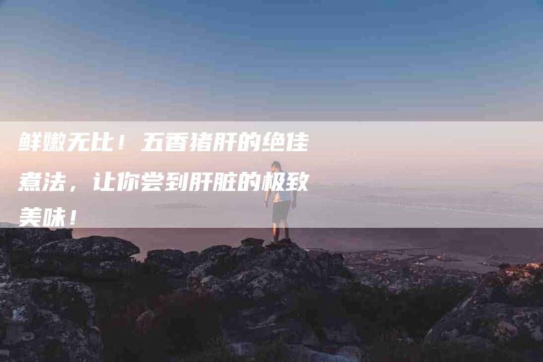 鲜嫩无比！五香猪肝的绝佳煮法，让你尝到肝脏的极致美味！-住家保姆月嫂服务_家政保洁钟点工家政服务_速上门月嫂网首页