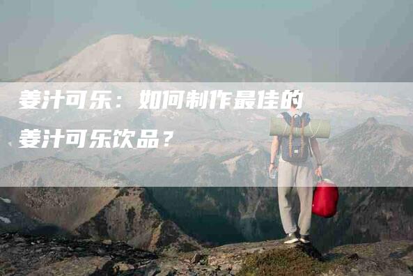 姜汁可乐：如何制作最佳的姜汁可乐饮品？