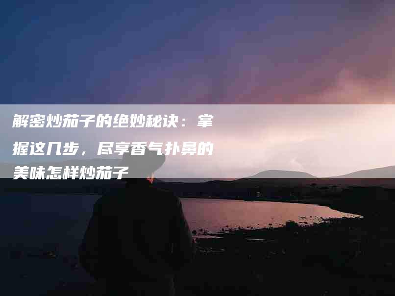 解密炒茄子的绝妙秘诀：掌握这几步，尽享香气扑鼻的美味怎样炒茄子