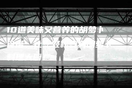 10道美味又营养的胡萝卜食谱，让您轻松变身胡萝卜料理大厨！-住家保姆月嫂服务_家政保洁钟点工家政服务_速上门月嫂网首页