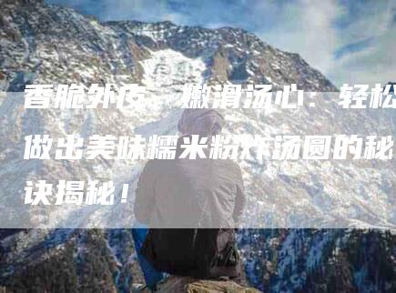 香脆外皮，嫩滑汤心：轻松做出美味糯米粉炸汤圆的秘诀揭秘！-住家保姆月嫂服务_家政保洁钟点工家政服务_速上门月嫂网首页