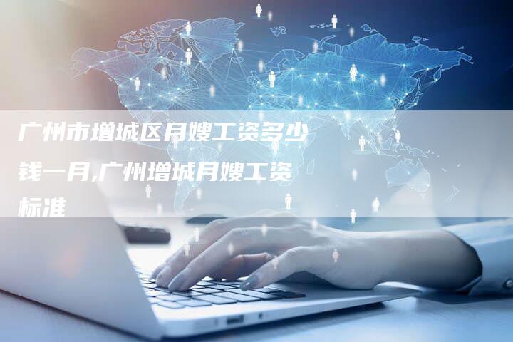 广州市增城区月嫂工资多少钱一月,广州增城月嫂工资标准