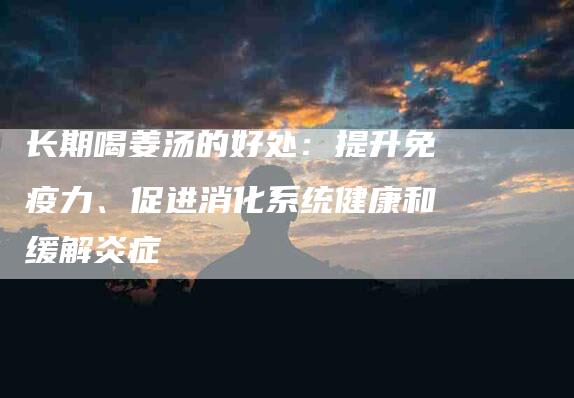 长期喝姜汤的好处：提升免疫力、促进消化系统健康和缓解炎症