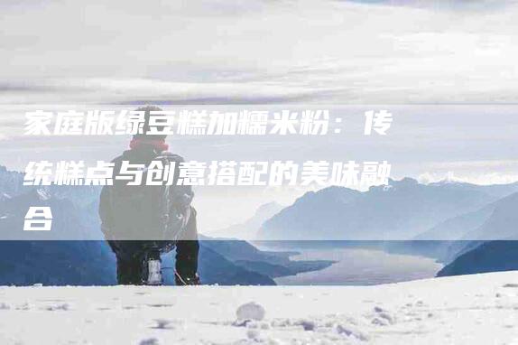 家庭版绿豆糕加糯米粉：传统糕点与创意搭配的美味融合