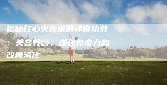 揭秘红心火龙果的神奇功效：美容养颜、增强免疫力和改善消化