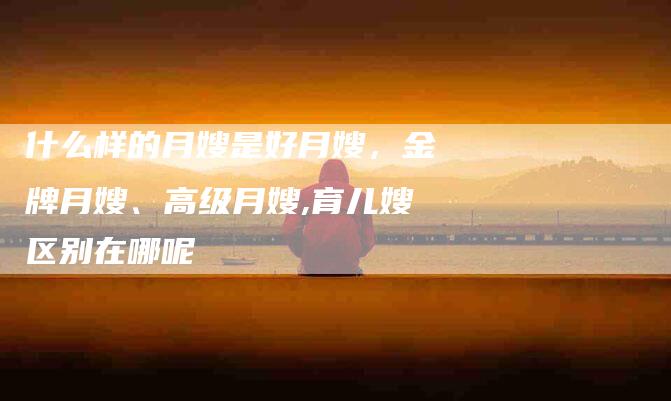 什么样的月嫂是好月嫂，金牌月嫂、高级月嫂,育儿嫂区别在哪呢-住家保姆月嫂服务_家政保洁钟点工家政服务_速上门月嫂网首页