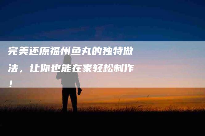 完美还原福州鱼丸的独特做法，让你也能在家轻松制作！-住家保姆月嫂服务_家政保洁钟点工家政服务_速上门月嫂网首页