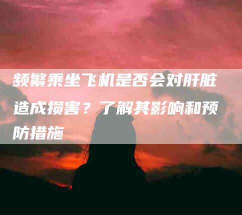频繁乘坐飞机是否会对肝脏造成损害？了解其影响和预防措施-住家保姆月嫂服务_家政保洁钟点工家政服务_速上门月嫂网首页