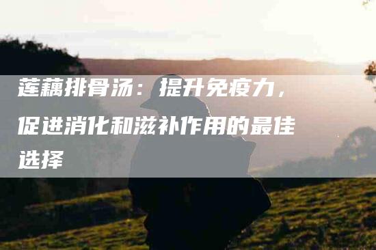 莲藕排骨汤：提升免疫力，促进消化和滋补作用的最佳选择-住家保姆月嫂服务_家政保洁钟点工家政服务_速上门月嫂网首页