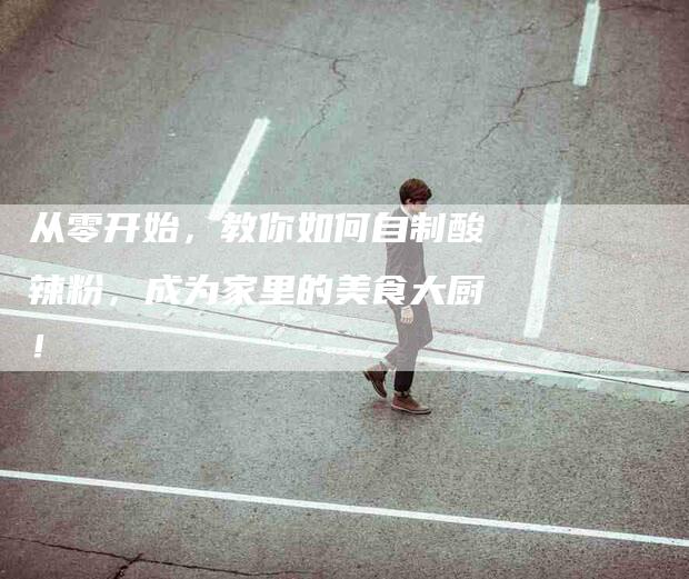 从零开始，教你如何自制酸辣粉，成为家里的美食大厨！