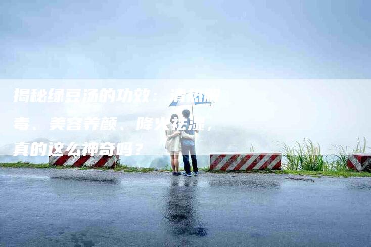揭秘绿豆汤的功效：清热解毒、美容养颜、降火祛湿，真的这么神奇吗？