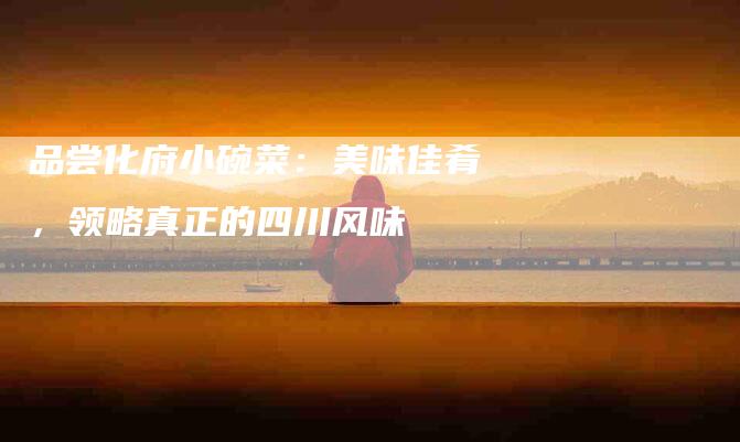 品尝化府小碗菜：美味佳肴，领略真正的四川风味-住家保姆月嫂服务_家政保洁钟点工家政服务_速上门月嫂网首页