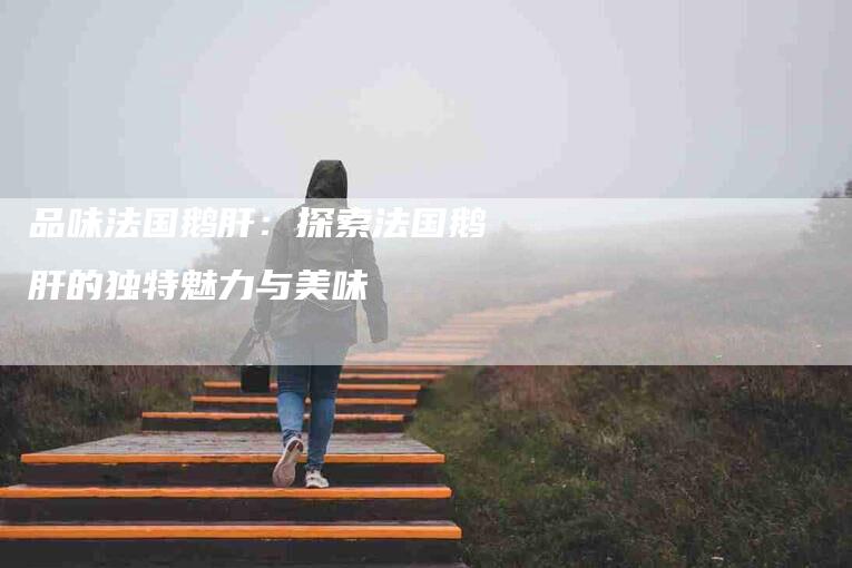 品味法国鹅肝：探索法国鹅肝的独特魅力与美味-住家保姆月嫂服务_家政保洁钟点工家政服务_速上门月嫂网首页