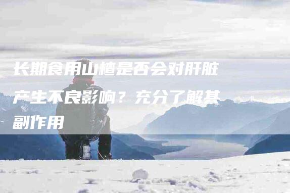 长期食用山楂是否会对肝脏产生不良影响？充分了解其副作用