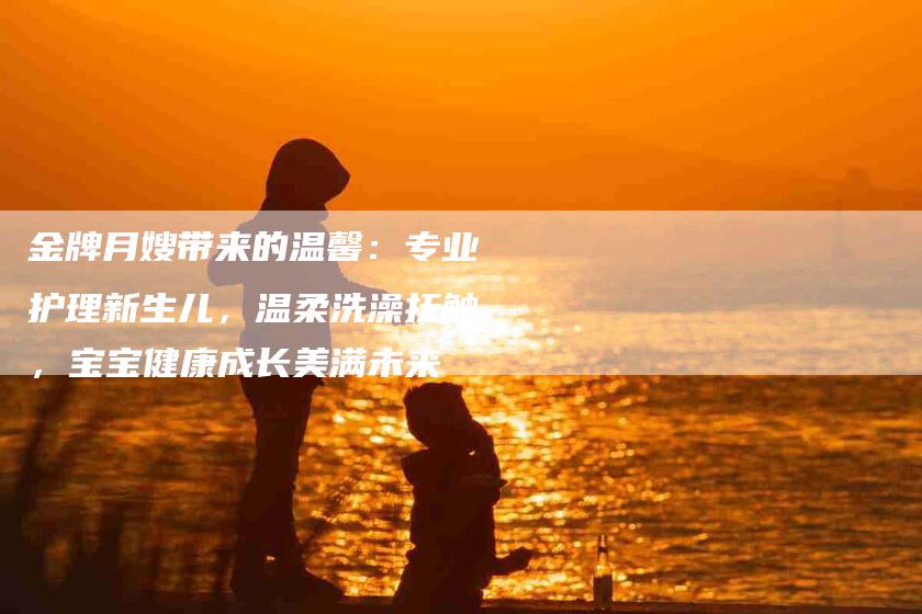金牌月嫂带来的温馨：专业护理新生儿，温柔洗澡抚触，宝宝健康成长美满未来