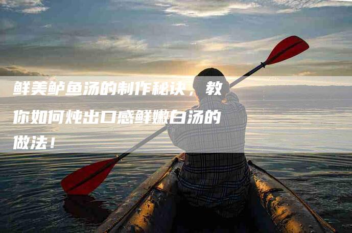 鲜美鲈鱼汤的制作秘诀，教你如何炖出口感鲜嫩白汤的做法！