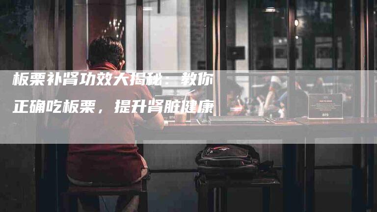 板栗补肾功效大揭秘:教你正确吃板栗,提升肾脏健康-住家保姆月嫂服务_家政保洁钟点工家政服务_速上门月嫂网首页