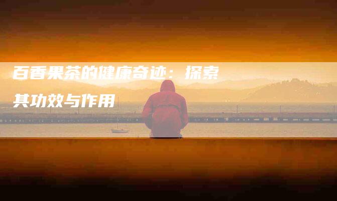 百香果茶的健康奇迹：探索其功效与作用-住家保姆月嫂服务_家政保洁钟点工家政服务_速上门月嫂网首页