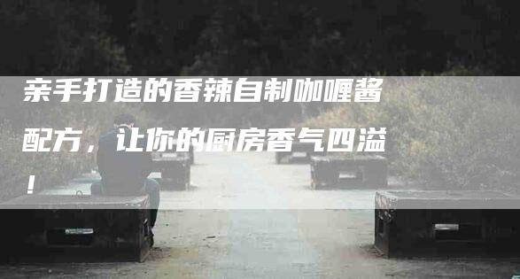 亲手打造的香辣自制咖喱酱配方,让你的厨房香气四溢!-住家保姆月嫂服务_家政保洁钟点工家政服务_速上门月嫂网首页