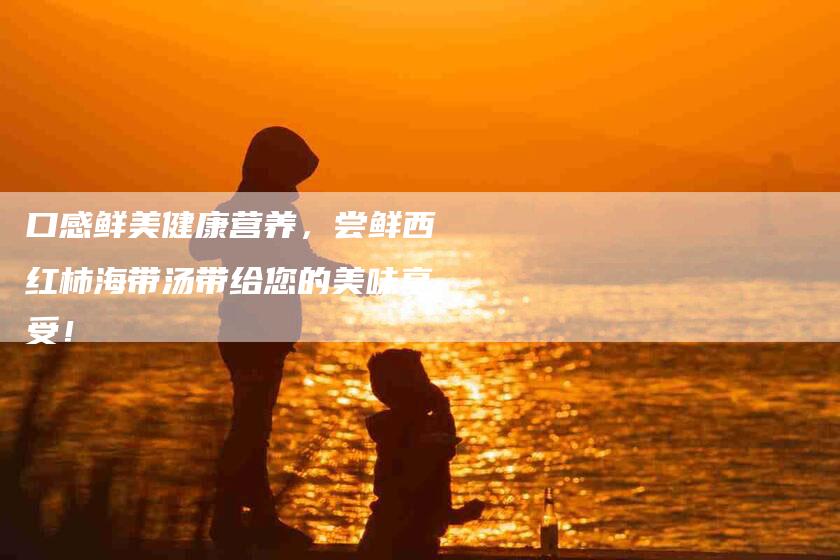 口感鲜美健康营养，尝鲜西红柿海带汤带给您的美味享受！-住家保姆月嫂服务_家政保洁钟点工家政服务_速上门月嫂网首页