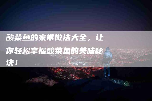 酸菜鱼的家常做法大全，让你轻松掌握酸菜鱼的美味秘诀！
