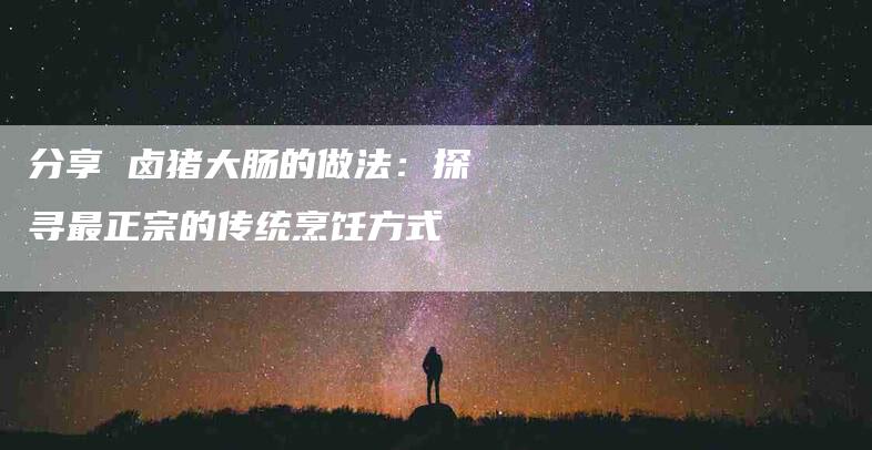 分享 卤猪大肠的做法：探寻最正宗的传统烹饪方式-住家保姆月嫂服务_家政保洁钟点工家政服务_速上门月嫂网首页