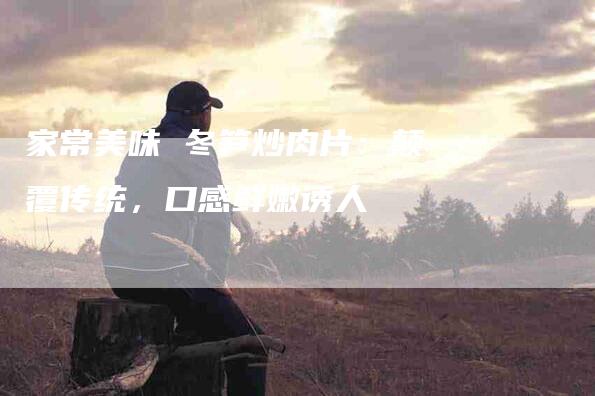 家常美味 冬笋炒肉片：颠覆传统，口感鲜嫩诱人-住家保姆月嫂服务_家政保洁钟点工家政服务_速上门月嫂网首页
