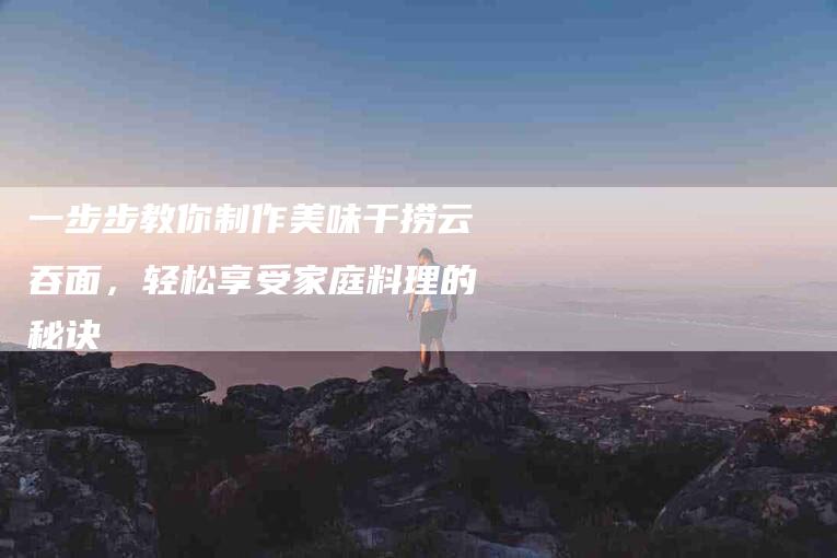 一步步教你制作美味干捞云吞面，轻松享受家庭料理的秘诀-住家保姆月嫂服务_家政保洁钟点工家政服务_速上门月嫂网首页