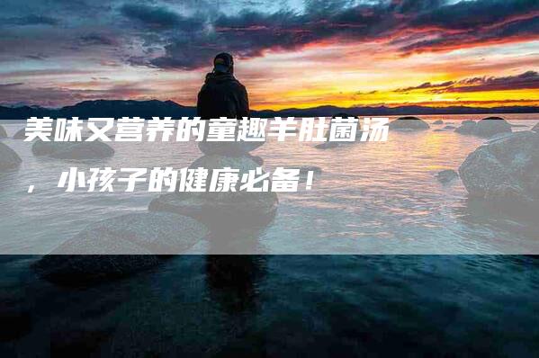 美味又营养的童趣羊肚菌汤，小孩子的健康必备！-速上门月嫂网