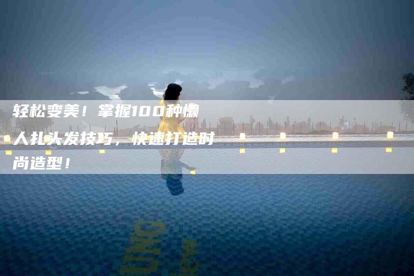 轻松变美！掌握100种懒人扎头发技巧，快速打造时尚造型！-住家保姆月嫂服务_家政保洁钟点工家政服务_速上门月嫂网首页