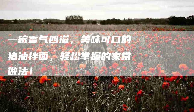 一碗香气四溢，美味可口的猪油拌面，轻松掌握的家常做法！-住家保姆月嫂服务_家政保洁钟点工家政服务_速上门月嫂网首页