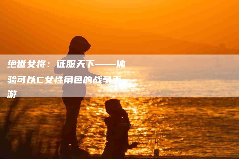绝世女将：征服天下——体验可以C女性角色的战争手游-住家保姆月嫂服务_家政保洁钟点工家政服务_速上门月嫂网首页
